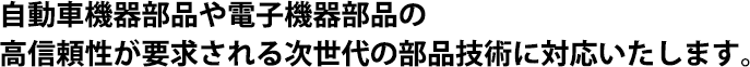 自動車機器部品や電子機器部品の高信頼性が要求される次世代の部品技術に対応いたします。
