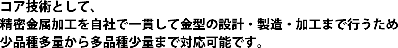 コア技術として、精密金属加工を自社で一貫して金型の設計・製造・加工まで行うため少品種多量から多品種少量まで対応可能です。