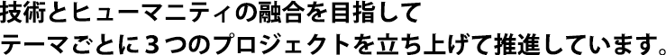 技術とヒューマニティの融合を目指してテーマごとに３つのプロジェクトを立ち上げて推進しています。