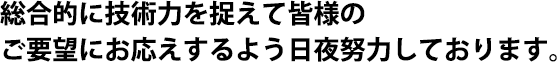 総合的に技術力を捉えて皆様のご要望にお応えするよう日夜努力しております。