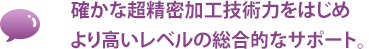 確かな超精密加工技術力をはじめより高いレベルの総合的なサポート。